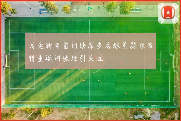 马竞新年首训缺席多名球员瑟尔洛特重返训练场引关注