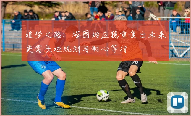 追梦之路：塔图姆应稳重复出未来更需长远规划与耐心等待