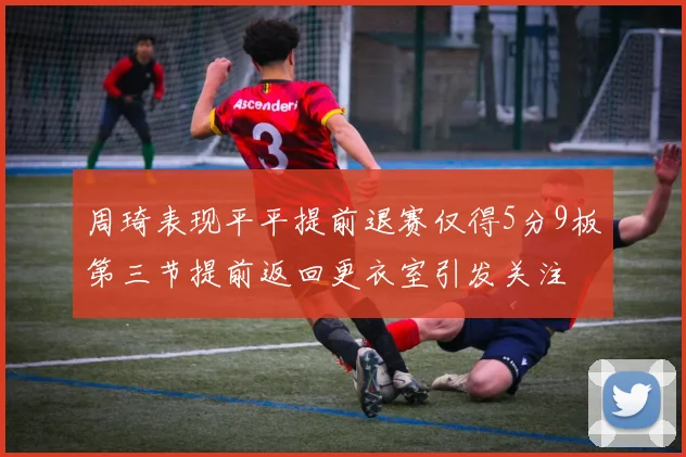 周琦表现平平提前退赛仅得5分9板第三节提前返回更衣室引发关注