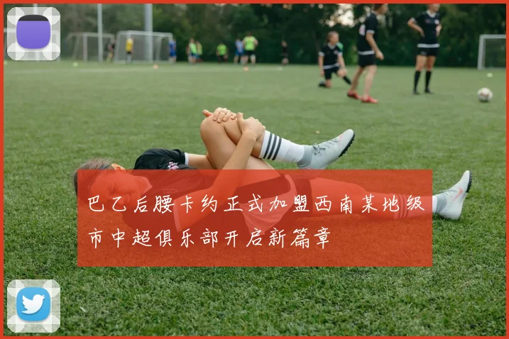 巴乙后腰卡约正式加盟西南某地级市中超俱乐部开启新篇章
