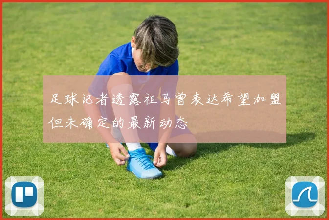 足球记者透露祖马曾表达希望加盟但未确定的最新动态