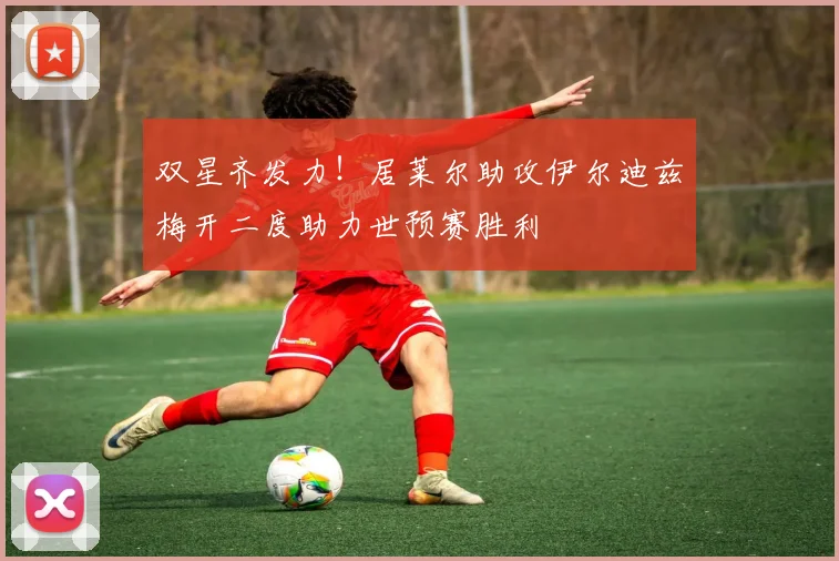 双星齐发力！居莱尔助攻伊尔迪兹梅开二度助力世预赛胜利