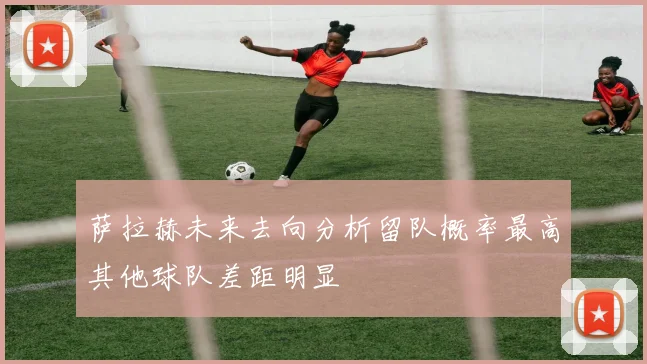 萨拉赫未来去向分析留队概率最高其他球队差距明显